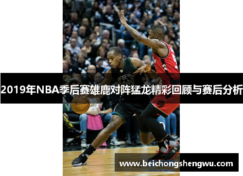 2019年NBA季后赛雄鹿对阵猛龙精彩回顾与赛后分析