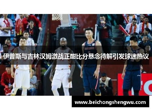 伊普斯与吉林汉姆激战正酣比分悬念待解引发球迷热议